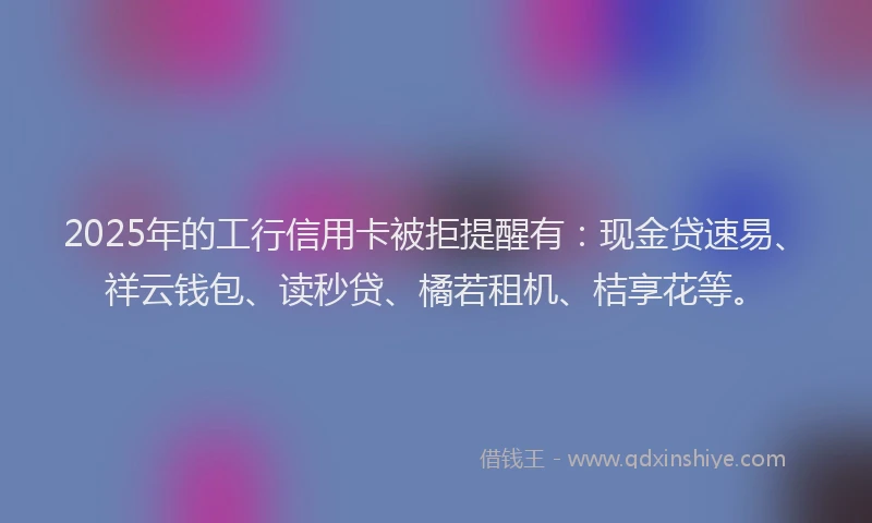 2025年的工行信用卡被拒提醒有：现金贷速易、祥云钱包、读秒贷、橘若租机、桔享花等。