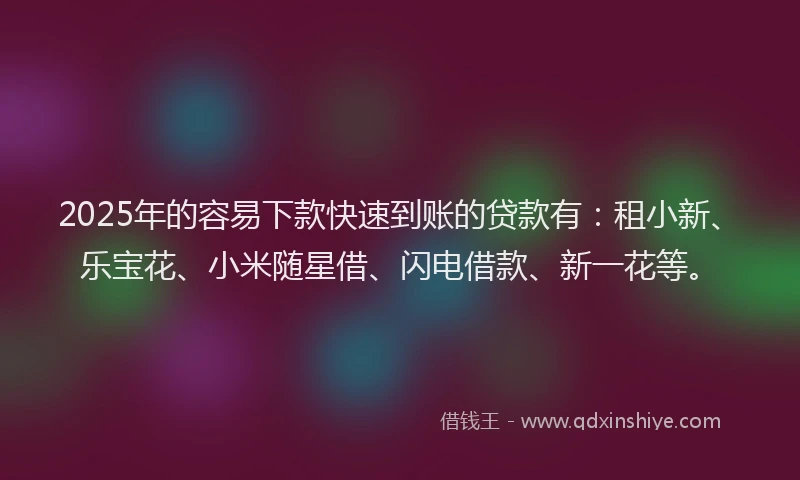 2025年的容易下款快速到账的贷款有：租小新、乐宝花、小米随星借、闪电借款、新一花等。