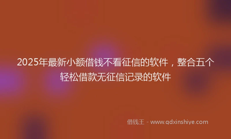 2025年最新小额借钱不看征信的软件，整合五个轻松借款无征信记录的软件