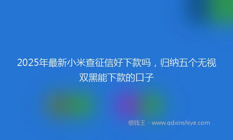 2025年最新小米查征信好下款吗，归纳五个无视双黑能下款的口子
