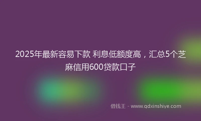 2025年最新容易下款 利息低额度高，汇总5个芝麻信用600贷款口子