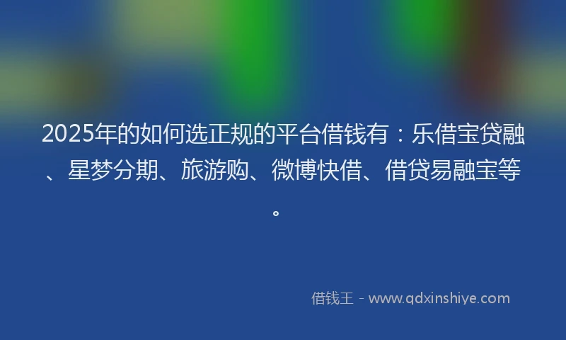 2025年的如何选正规的平台借钱有：乐借宝贷融、星梦分期、旅游购、微博快借、借贷易融宝等。