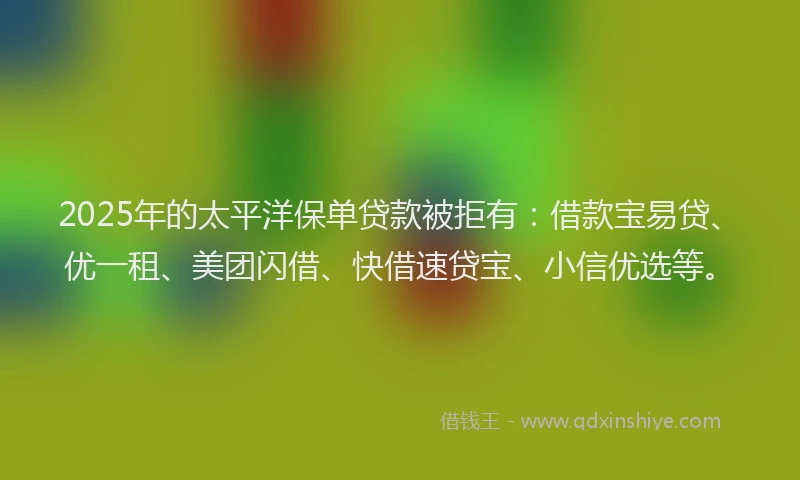 2025年的太平洋保单贷款被拒有：借款宝易贷、优一租、美团闪借、快借速贷宝、小信优选等。