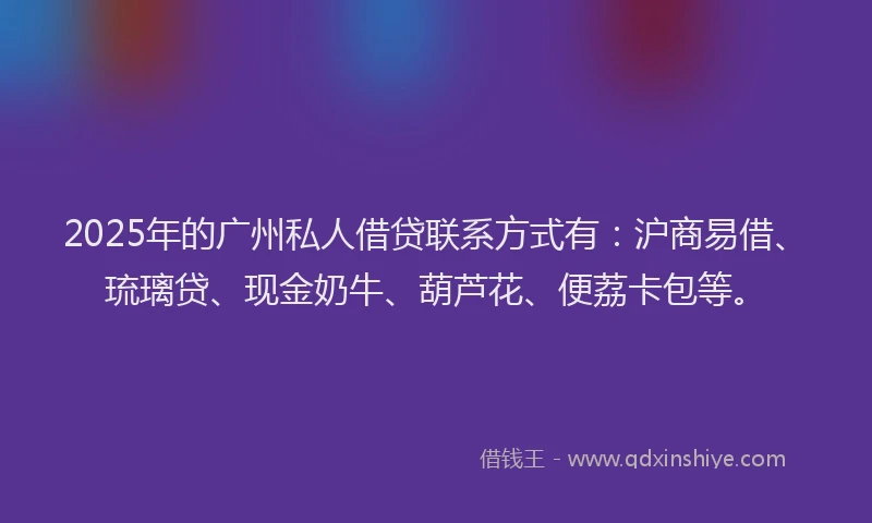 2025年的广州私人借贷联系方式有：沪商易借、琉璃贷、现金奶牛、葫芦花、便荔卡包等。