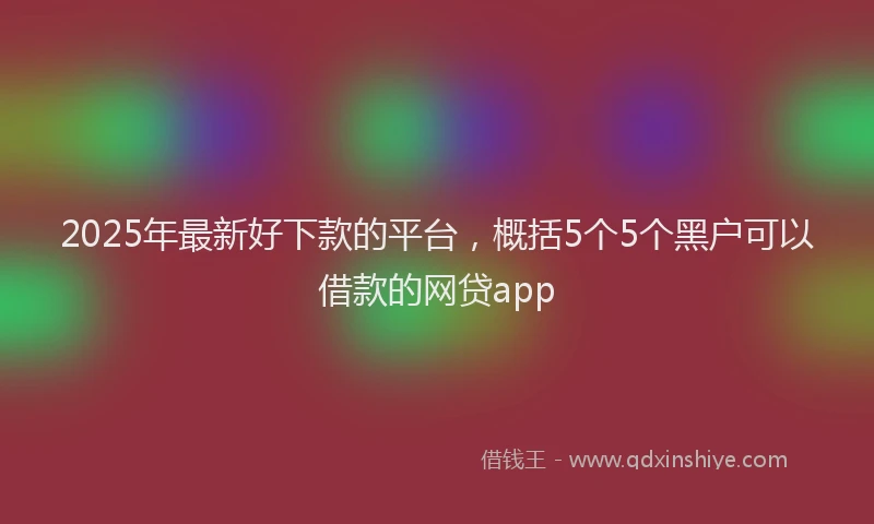 2025年最新好下款的平台，概括5个5个黑户可以借款的网贷app