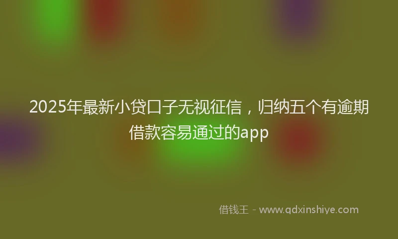 2025年最新小贷口子无视征信，归纳五个有逾期借款容易通过的app