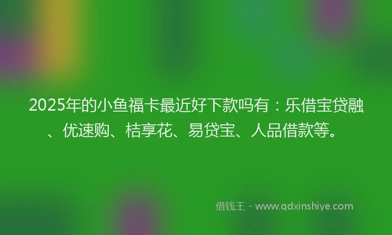 2025年的小鱼福卡最近好下款吗有：乐借宝贷融、优速购、桔享花、易贷宝、人品借款等。