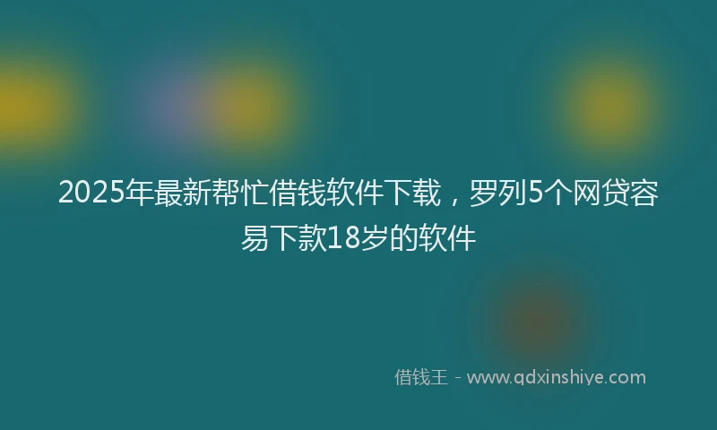 2025年最新帮忙借钱软件下载，罗列5个网贷容易下款18岁的软件