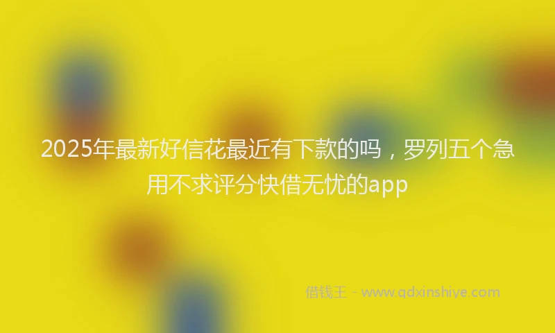 2025年最新好信花最近有下款的吗，罗列五个急用不求评分快借无忧的app