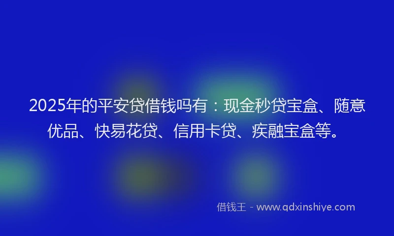 2025年的平安贷借钱吗有：现金秒贷宝盒、随意优品、快易花贷、信用卡贷、疾融宝盒等。