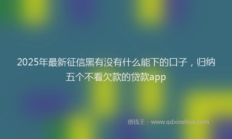2025年最新征信黑有没有什么能下的口子，归纳五个不看欠款的贷款app