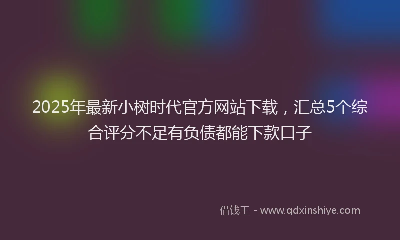 2025年最新小树时代官方网站下载，汇总5个综合评分不足有负债都能下款口子