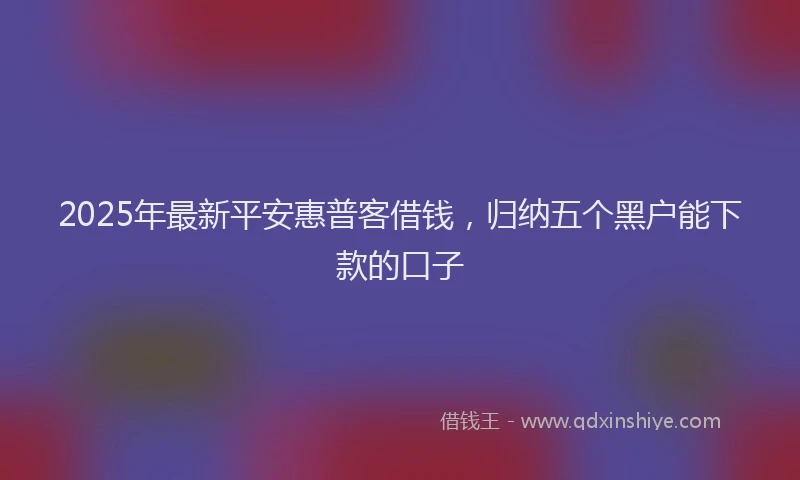 2025年最新平安惠普客借钱，归纳五个黑户能下款的口子