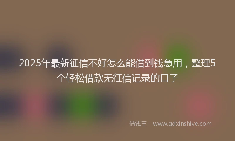 2025年最新征信不好怎么能借到钱急用，整理5个轻松借款无征信记录的口子