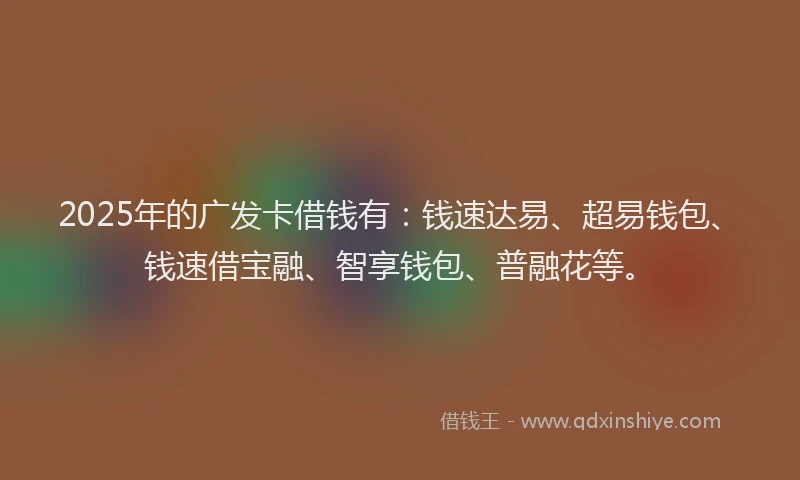 2025年的广发卡借钱有：钱速达易、超易钱包、钱速借宝融、智享钱包、普融花等。