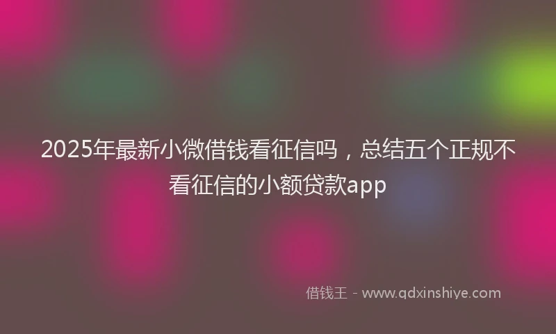2025年最新小微借钱看征信吗，总结五个正规不看征信的小额贷款app