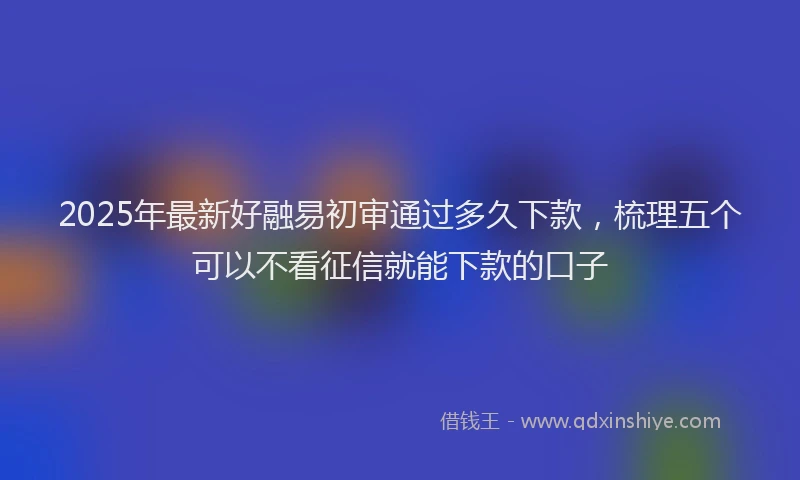 2025年最新好融易初审通过多久下款，梳理五个可以不看征信就能下款的口子
