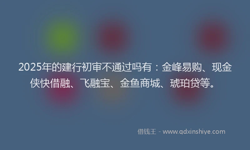 2025年的建行初审不通过吗有：金峰易购、现金侠快借融、飞融宝、金鱼商城、琥珀贷等。