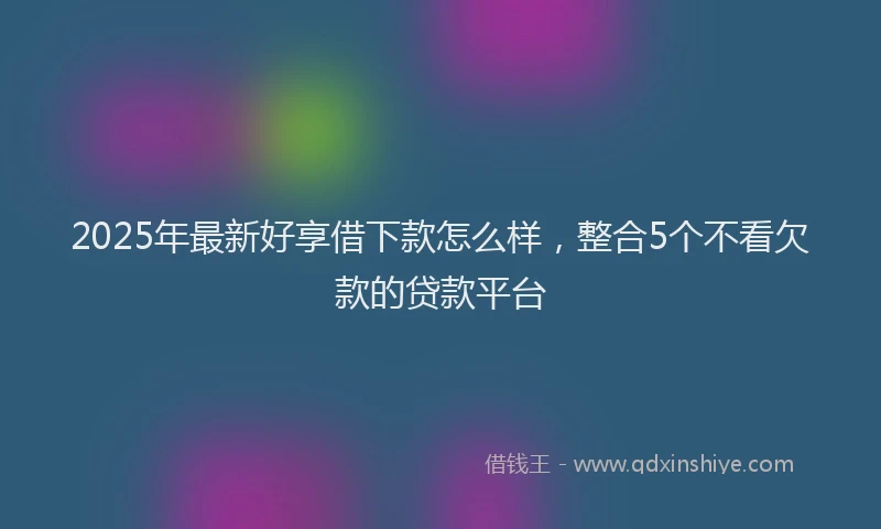 2025年最新好享借下款怎么样，整合5个不看欠款的贷款平台