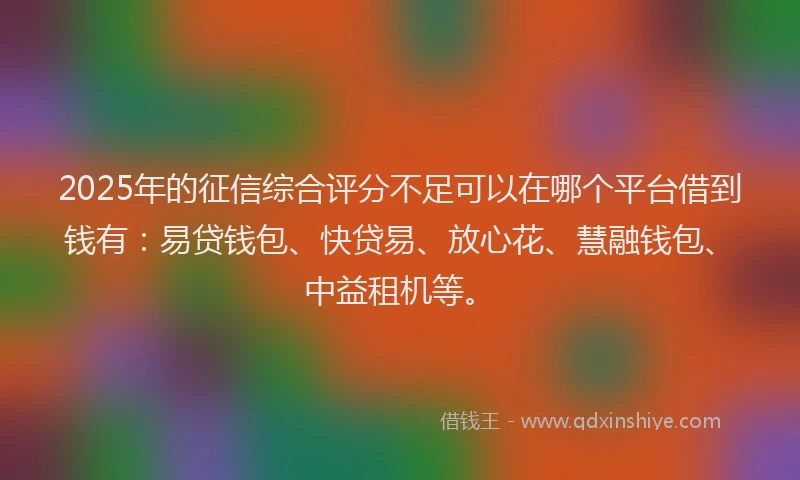 2025年的征信综合评分不足可以在哪个平台借到钱有：易贷钱包、快贷易、放心花、慧融钱包、中益租机等。