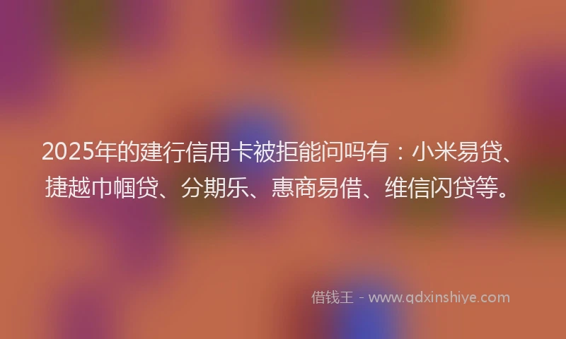 2025年的建行信用卡被拒能问吗有：小米易贷、捷越巾帼贷、分期乐、惠商易借、维信闪贷等。