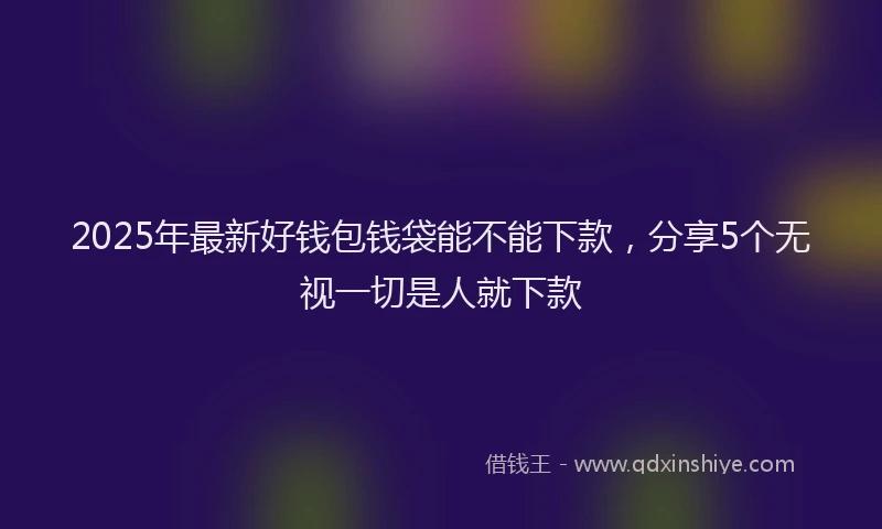 2025年最新好钱包钱袋能不能下款，分享5个无视一切是人就下款