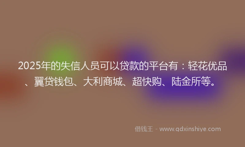 2025年的失信人员可以贷款的平台有：轻花优品、翼贷钱包、大利商城、超快购、陆金所等。