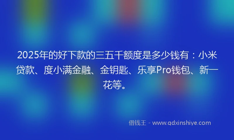 2025年的好下款的三五千额度是多少钱有：小米贷款、度小满金融、金钥匙、乐享Pro钱包、新一花等。