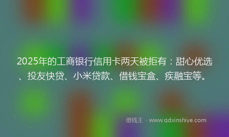2025年的工商银行信用卡两天被拒有：甜心优选、投友快贷、小米贷款、借钱宝盒、疾融宝等。
