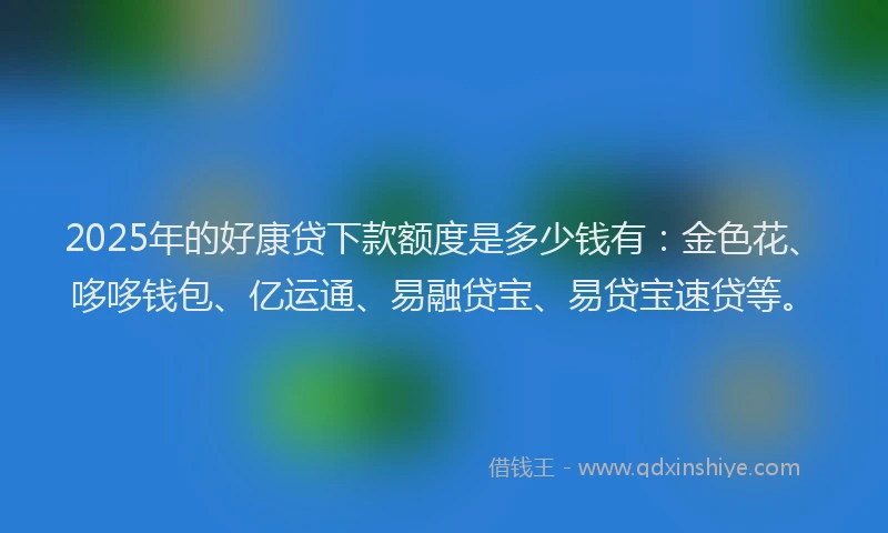 2025年的好康贷下款额度是多少钱有：金色花、哆哆钱包、亿运通、易融贷宝、易贷宝速贷等。