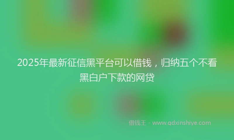 2025年最新征信黑平台可以借钱，归纳五个不看黑白户下款的网贷