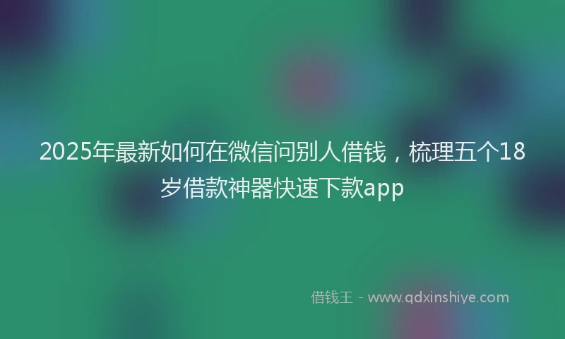 2025年最新如何在微信问别人借钱，梳理五个18岁借款神器快速下款app