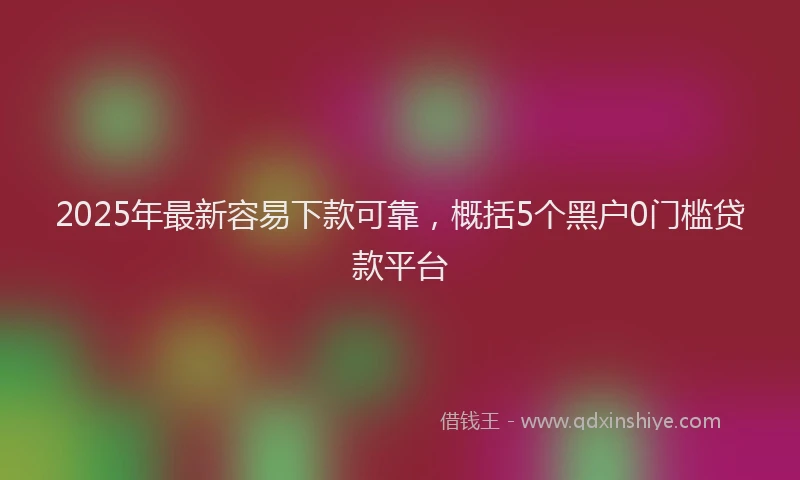 2025年最新容易下款可靠，概括5个黑户0门槛贷款平台