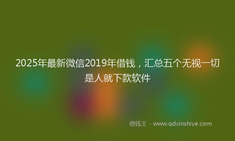 2025年最新微信2019年借钱，汇总五个无视一切是人就下款软件