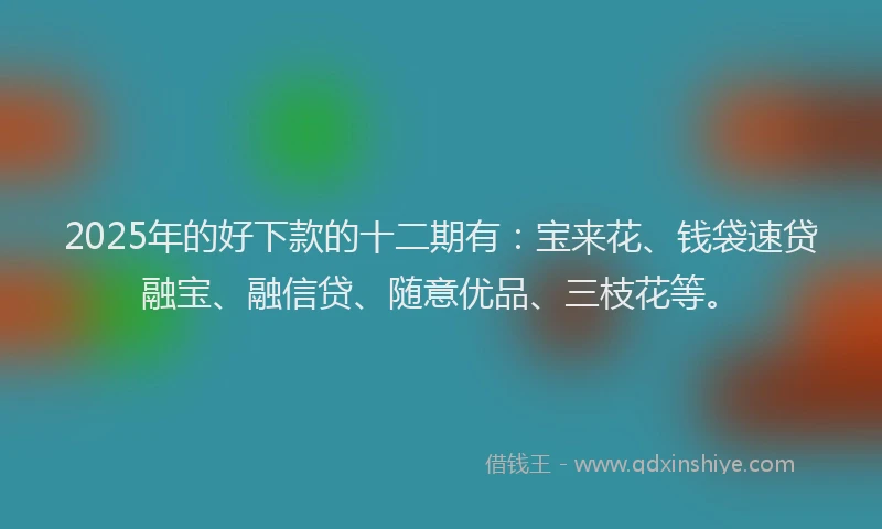 2025年的好下款的十二期有：宝来花、钱袋速贷融宝、融信贷、随意优品、三枝花等。