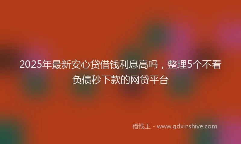 2025年最新安心贷借钱利息高吗，整理5个不看负债秒下款的网贷平台