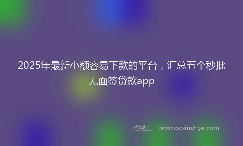 2025年最新小额容易下款的平台，汇总五个秒批无面签贷款app