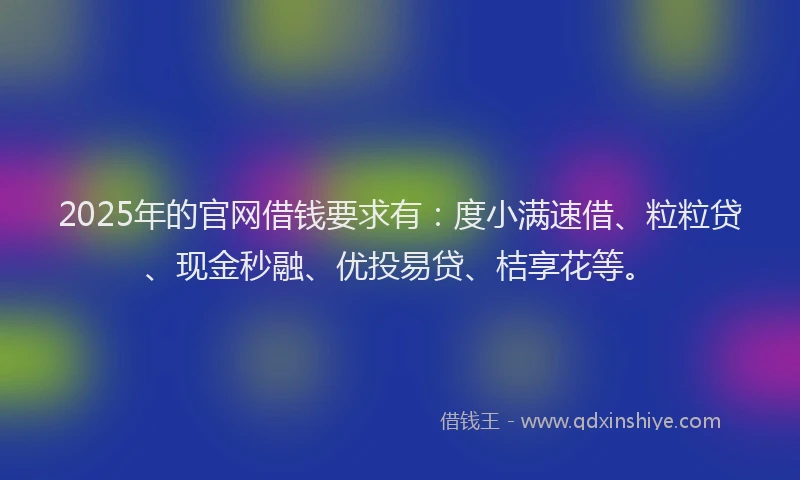 2025年的官网借钱要求有：度小满速借、粒粒贷、现金秒融、优投易贷、桔享花等。