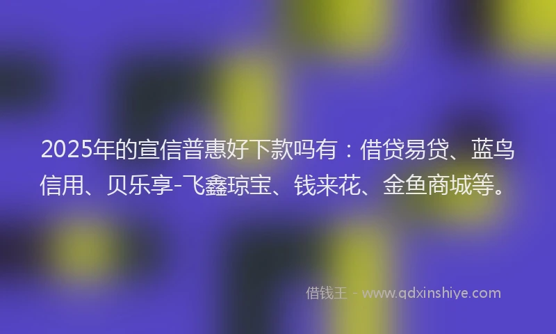 2025年的宣信普惠好下款吗有：借贷易贷、蓝鸟信用、贝乐享-飞鑫琼宝、钱来花、金鱼商城等。