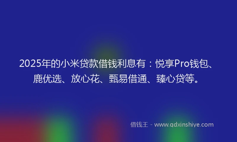 2025年的小米贷款借钱利息有：悦享Pro钱包、鹿优选、放心花、甄易借通、臻心贷等。