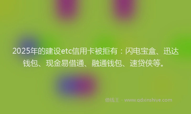 2025年的建设etc信用卡被拒有：闪电宝盒、迅达钱包、现金易借通、融通钱包、速贷侠等。