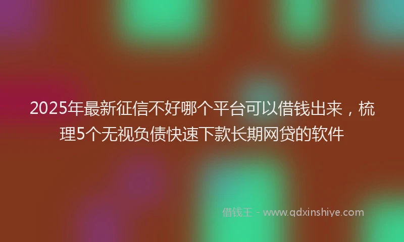 2025年最新征信不好哪个平台可以借钱出来，梳理5个无视负债快速下款长期网贷的软件