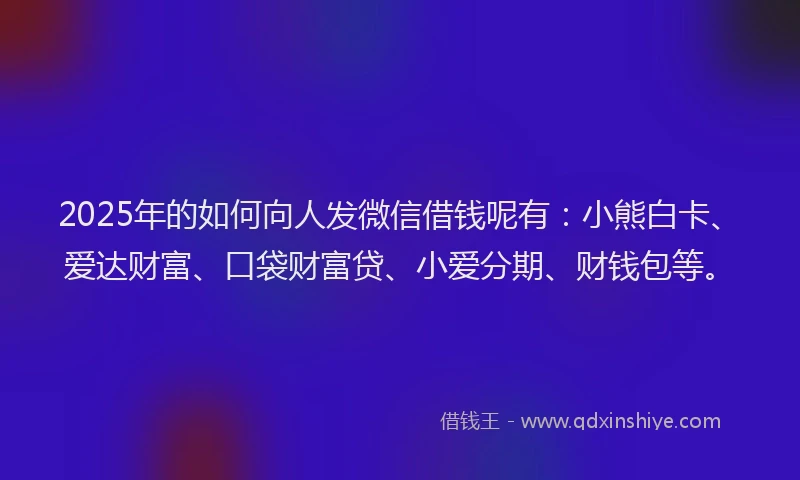 2025年的如何向人发微信借钱呢有：小熊白卡、爱达财富、口袋财富贷、小爱分期、财钱包等。