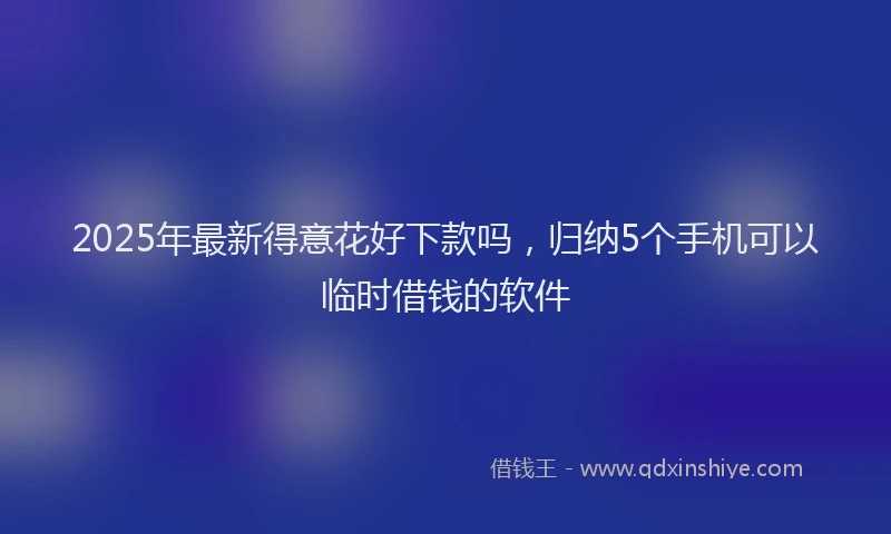 2025年最新得意花好下款吗，归纳5个手机可以临时借钱的软件