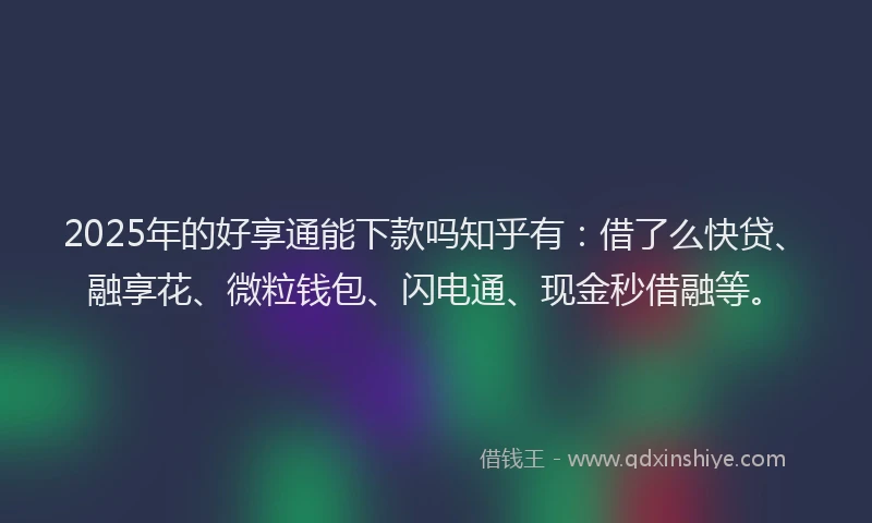 2025年的好享通能下款吗知乎有：借了么快贷、融享花、微粒钱包、闪电通、现金秒借融等。