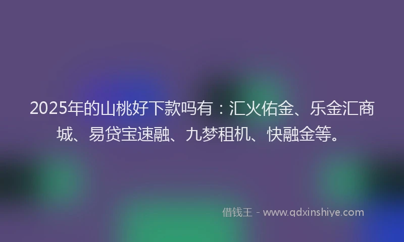 2025年的山桃好下款吗有：汇火佑金、乐金汇商城、易贷宝速融、九梦租机、快融金等。