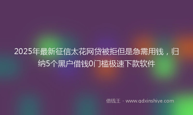 2025年最新征信太花网贷被拒但是急需用钱，归纳5个黑户借钱0门槛极速下款软件
