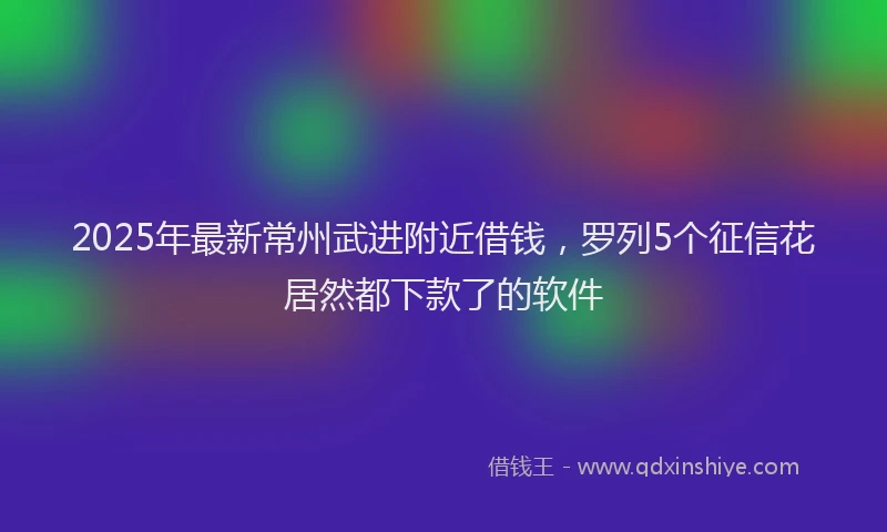 2025年最新常州武进附近借钱，罗列5个征信花居然都下款了的软件