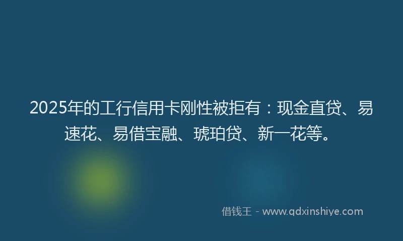 2025年的工行信用卡刚性被拒有：现金直贷、易速花、易借宝融、琥珀贷、新一花等。