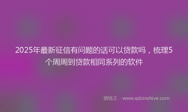 2025年最新征信有问题的话可以贷款吗，梳理5个周周到贷款相同系列的软件